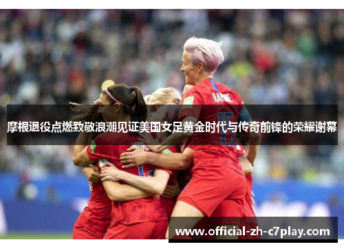 摩根退役点燃致敬浪潮见证美国女足黄金时代与传奇前锋的荣耀谢幕 摩根退役点燃致敬浪潮见证美国女足黄金时代与传奇前锋的荣耀谢幕